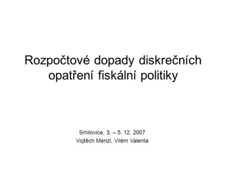 Rozpočtové dopady diskrečních opatření fiskální politiky Smilovice, 3. – 5. 12. 2007 Vojtěch Menzl, Vilém Valenta.