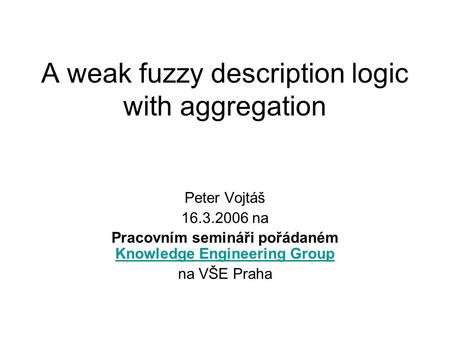 A weak fuzzy description logic with aggregation Peter Vojtáš 16.3.2006 na Pracovním semináři pořádaném Knowledge Engineering Group Knowledge Engineering.