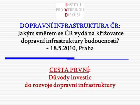 DOPRAVNÍ INFRASTRUKTURA ČR: Jakým směrem se ČR vydá na křižovatce dopravní infrastruktury budoucnosti? - 18.5.2010, Praha CESTA PRVNÍ: Důvody investic.