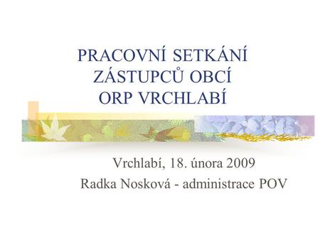 PRACOVNÍ SETKÁNÍ ZÁSTUPCŮ OBCÍ ORP VRCHLABÍ Vrchlabí, 18. února 2009 Radka Nosková - administrace POV.