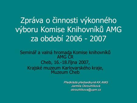 Zpráva o činnosti výkonného výboru Komise Knihovníků AMG za období 2006 - 2007 Seminář a valná hromada Komise knihovníků AMG ČR Cheb, 16.-18.října 2007,