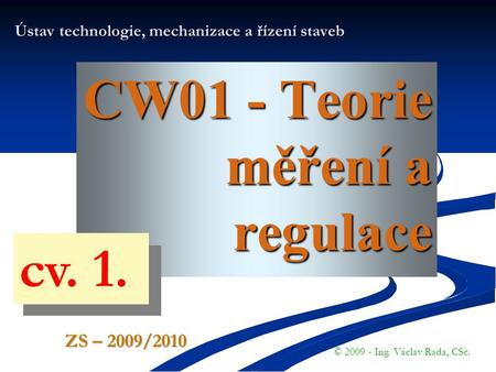 CW01 - Teorie měření a regulace Ústav technologie, mechanizace a řízení staveb © 2009 - Ing. Václav Rada, CSc. ZS – 2009/2010 cv. 1..