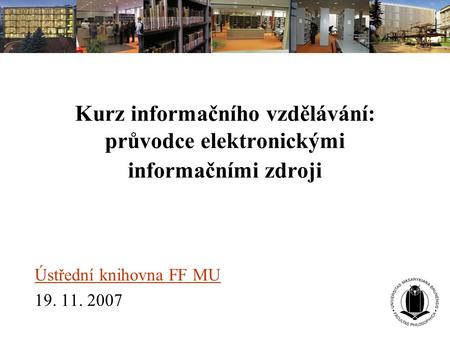 Kurz informačního vzdělávání: průvodce elektronickými informačními zdroji Ústřední knihovna FF MU 19. 11. 2007.