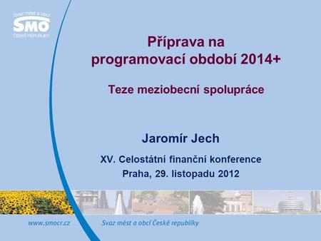 Příprava na programovací období 2014+ Teze meziobecní spolupráce Jaromír Jech XV. Celostátní finanční konference Praha, 29. listopadu 2012.