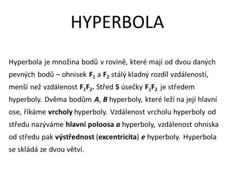 HYPERBOLA Hyperbola je množina bodů v rovině, které mají od dvou daných pevných bodů – ohnisek F 1 a F 2 stálý kladný rozdíl vzdáleností, menší než vzdálenost.