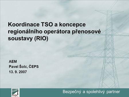 Bezpečný a spolehlivý partner Koordinace TSO a koncepce regionálního operátora přenosové soustavy (RIO) AEM Pavel Šolc, ČEPS 13. 9. 2007.
