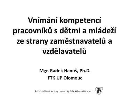 Vnímání kompetencí pracovníků s dětmi a mládeží ze strany zaměstnavatelů a vzdělavatelů Mgr. Radek Hanuš, Ph.D. FTK UP Olomouc Fakulta tělesné kultury.