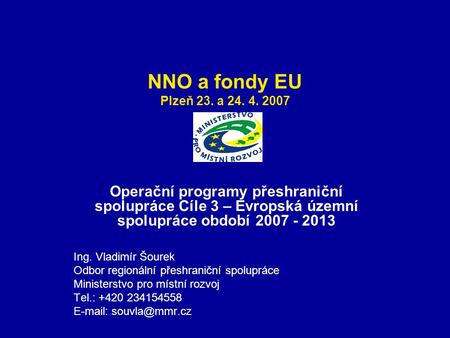 NNO a fondy EU Plzeň 23. a 24. 4. 2007 Operační programy přeshraniční spolupráce Cíle 3 – Evropská územní spolupráce období 2007 - 2013 Ing. Vladimír Šourek.