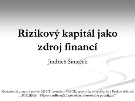Rizikový kapitál jako zdroj financí Jindřich Šimeček Mezinárodní grantový projekt MŠMT (nositelem VŠMIE; zpracován ve spolupráci s Ruskou federací) „1P05ME816.