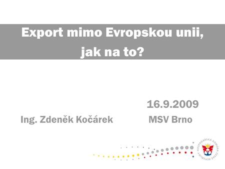 16.9.2009 Ing. Zdeněk Kočárek MSV Brno Export mimo Evropskou unii, jak na to?