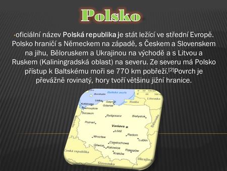 Polsko oficiální název Polská republika je stát ležící ve střední Evropě. Polsko hraničí s Německem na západě, s Českem a Slovenskem na jihu, Běloruskem.