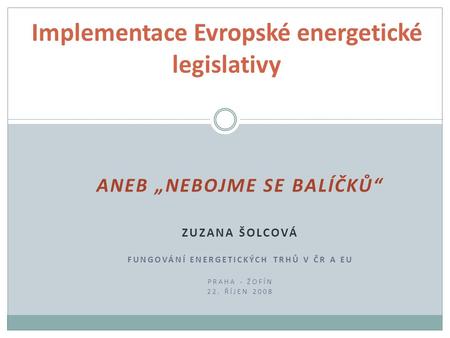 ANEB „NEBOJME SE BALÍČKŮ“ ZUZANA ŠOLCOVÁ FUNGOVÁNÍ ENERGETICKÝCH TRHŮ V ČR A EU PRAHA - ŽOFÍN 22. ŘÍJEN 2008 Implementace Evropské energetické legislativy.