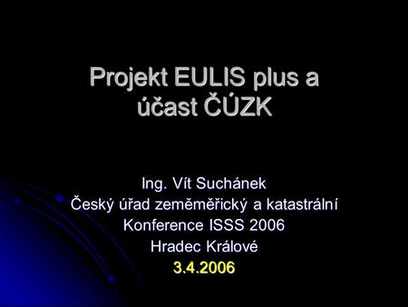 Projekt EULIS plus a účast ČÚZK Ing. Vít Suchánek Český úřad zeměměřický a katastrální Konference ISSS 2006 Hradec Králové 3.4.2006.