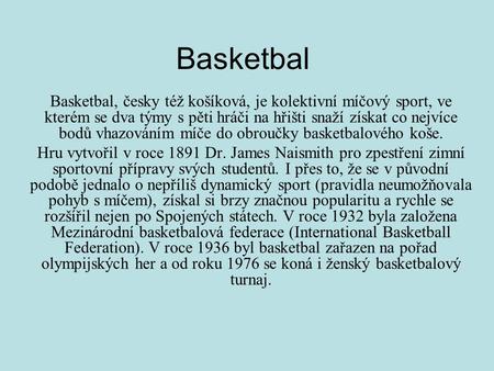 Basketbal Basketbal, česky též košíková, je kolektivní míčový sport, ve kterém se dva týmy s pěti hráči na hřišti snaží získat co nejvíce bodů vhazováním.