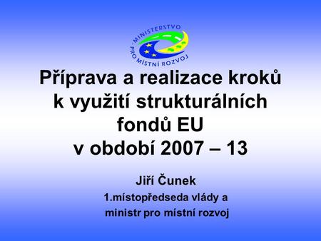 Příprava a realizace kroků k využití strukturálních fondů EU v období 2007 – 13 Jiří Čunek 1.místopředseda vlády a ministr pro místní rozvoj.