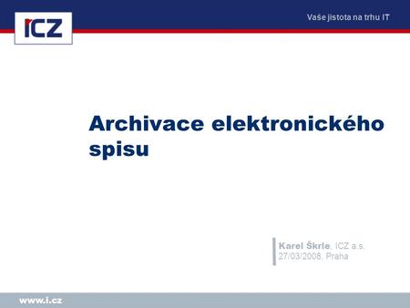 Vaše jistota na trhu IT www.i.cz Archivace elektronického spisu Karel Škrle, ICZ a.s. 27/03/2008, Praha.