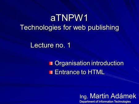 ATNPW1 Technologies for web publishing Lecture no. 1 Organisation introduction Organisation introduction Entrance to HTML Entrance to HTML Ing. Martin.