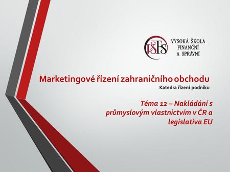 Marketingové řízení zahraničního obchodu Katedra řízení podniku Téma 12 – Nakládání s průmyslovým vlastnictvím v ČR a legislativa EU.