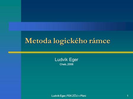 Ludvík Eger, FEK ZČU v Plzni1 Metoda logického rámce Ludvík Eger Cheb, 2006.
