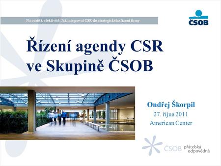 Ondřej Škorpil 27. října 2011 American Center Řízení agendy CSR ve Skupině ČSOB Na cestě k efektivitě: Jak integrovat CSR do strategického řízení firmy.