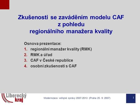 1 Modernizace veřejné správy 2007-2013 (Praha 25. 9. 2007) Zkušenosti se zaváděním modelu CAF z pohledu regionálního manažera kvality Osnova prezentace: