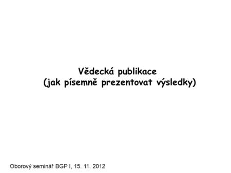 Vědecká publikace (jak písemně prezentovat výsledky) Oborový seminář BGP I, 15. 11. 2012.