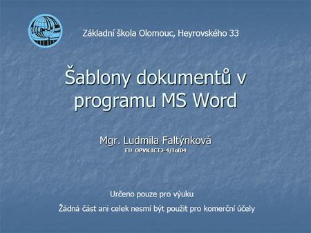 Šablony dokumentů v programu MS Word Mgr. Ludmila Faltýnková EU OPVK ICT2-4/Inf04 Základní škola Olomouc, Heyrovského 33 Určeno pouze pro výuku Žádná část.