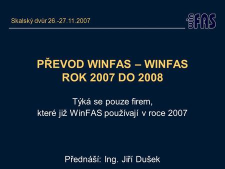 PŘEVOD WINFAS – WINFAS ROK 2007 DO 2008 Týká se pouze firem, které již WinFAS používají v roce 2007 Přednáší: Ing. Jiří Dušek Skalský dvůr 26.-27.11.2007.