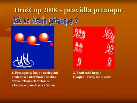 HrušCup 2008 – pravidla petanque 1. Pétanque se hraje s ocelovými koulemi a s dřevěnou kuličkou zvanou ”košonek.” Hází se z kruhu o průměru cca 50 cm.