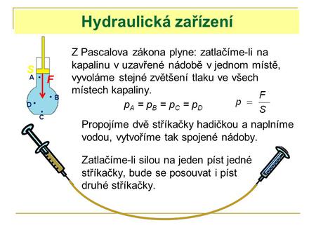 Hydraulická zařízení Z Pascalova zákona plyne: zatlačíme-li na kapalinu v uzavřené nádobě v jednom místě, vyvoláme stejné zvětšení tlaku ve všech místech.