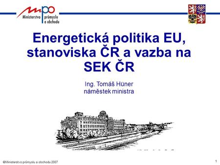 1  Ministerstvo průmyslu a obchodu 2007 Energetická politika EU, stanoviska ČR a vazba na SEK ČR Ing. Tomáš Hüner náměstek ministra.