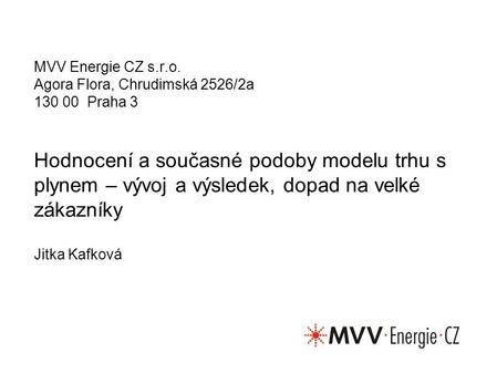 Hodnocení a současné podoby modelu trhu s plynem – vývoj a výsledek, dopad na velké zákazníky Jitka Kafková MVV Energie CZ s.r.o. Agora Flora, Chrudimská.