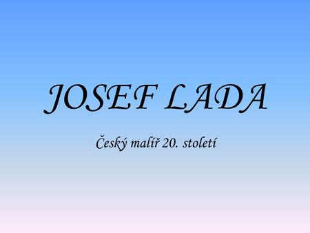 JOSEF LADA Český malíř 20. století. Josef Lada JOSEF LADA *17.12.1887 v Hrusicích u Prahy † 14.12.1957 v Praze Byl malíř samouk. Dětství prožil v Hrusicích,