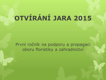 OTVÍRÁNÍ JARA 2015 První ročník na podporu a propagaci oboru floristiky a zahradnictví.