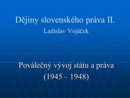 Dějiny slovenského práva II. Ladislav Vojáček Poválečný vývoj státu a práva (1945 – 1948)