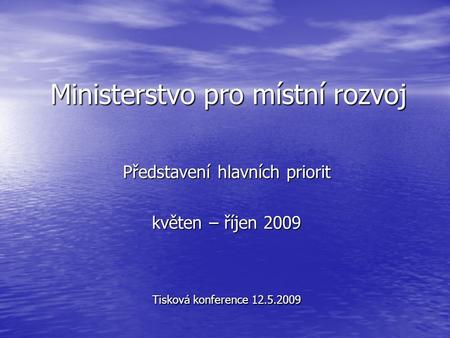 Ministerstvo pro místní rozvoj Představení hlavních priorit květen – říjen 2009 Tisková konference 12.5.2009.