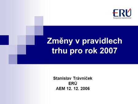 Změny v pravidlech trhu pro rok 2007 Stanislav Trávníček ERÚ AEM 12. 12. 2006.