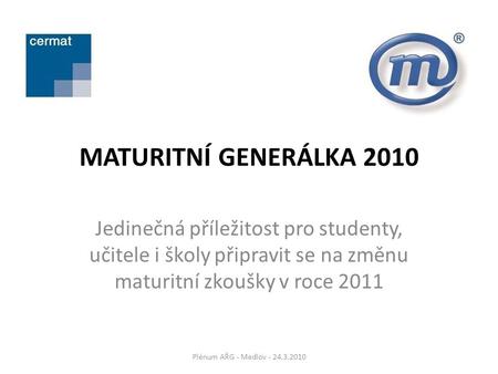 MATURITNÍ GENERÁLKA 2010 Jedinečná příležitost pro studenty, učitele i školy připravit se na změnu maturitní zkoušky v roce 2011 Plénum AŘG - Medlov -