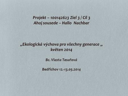 Projekt – 100142623 Ziel 3 / Cíl 3 Ahoj sousede – Hallo Nachbar „Ekologická výchova pro všechny generace „ květen 2014 Bc. Vlasta Tesařová.