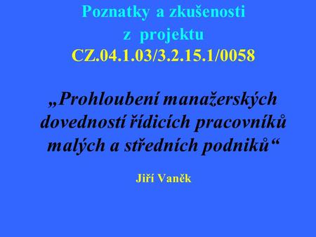 Poznatky a zkušenosti z projektu CZ.04.1.03/3.2.15.1/0058 „Prohloubení manažerských dovedností řídicích pracovníků malých a středních podniků“ Jiří Vaněk.