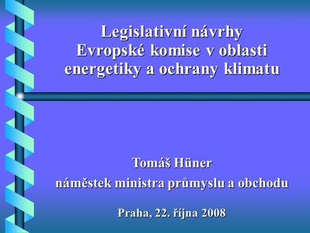 Praha, 22. října 2008 Tomáš Hüner náměstek ministra průmyslu a obchodu Legislativní návrhy Evropské komise v oblasti energetiky a ochrany klimatu.