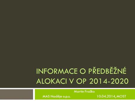 INFORMACE O PŘEDBĚŽNÉ ALOKACI V OP 2014-2020 Martin Fraško MAS Naděje o.p.s. 10.04.2014, MOST.