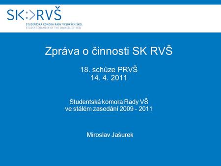 Zpráva o činnosti SK RVŠ 18. schůze PRVŠ 14. 4. 2011 Studentská komora Rady VŠ ve stálém zasedání 2009 - 2011 Miroslav Jašurek.