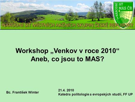 Workshop „Venkov v roce 2010“ Aneb, co jsou to MAS? 21.4. 2010 Katedra politologie a evropských studií, FF UP Bc. František Winter.