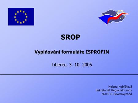 SROP Vyplňování formuláře ISPROFIN Liberec, 3. 10. 2005 Helena Kubíčková Sekretariát Regionální rady NUTS II Severovýchod.