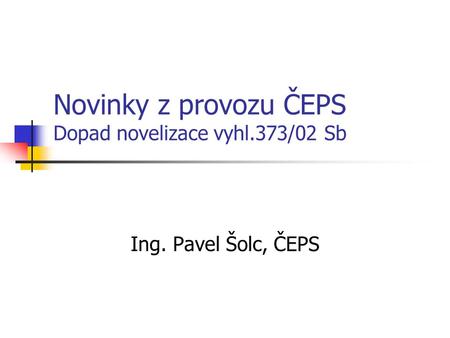 Novinky z provozu ČEPS Dopad novelizace vyhl.373/02 Sb Ing. Pavel Šolc, ČEPS.
