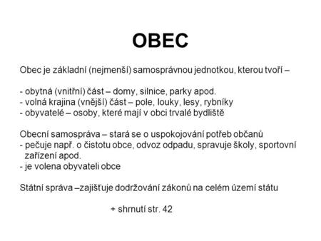 OBEC Obec je základní (nejmenší) samosprávnou jednotkou, kterou tvoří – obytná (vnitřní) část – domy, silnice, parky apod. volná krajina (vnější) část.