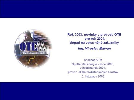 Rok 2003, novinky v provozu OTE pro rok 2004, dopad na oprávněné zákazníky Ing. Miroslav Marvan Seminář AEM Spotřebitel energie v roce 2003, výhled na.