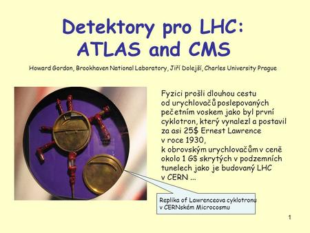 1 Detektory pro LHC: ATLAS and CMS Fyzici prošli dlouhou cestu od urychlovačů poslepovaných pečetním voskem jako byl první cyklotron, který vynalezl a.