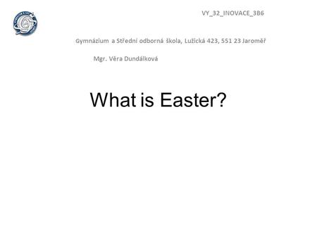 What is Easter? VY_32_INOVACE_3B6 G ymnázium a Střední odborná škola, Lužická 423, 551 23 Jaroměř Mgr. Věra Dundálková.